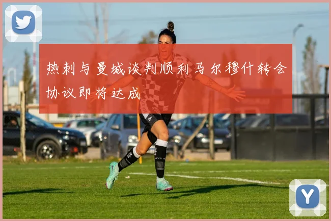 热刺与曼城谈判顺利马尔穆什转会协议即将达成
