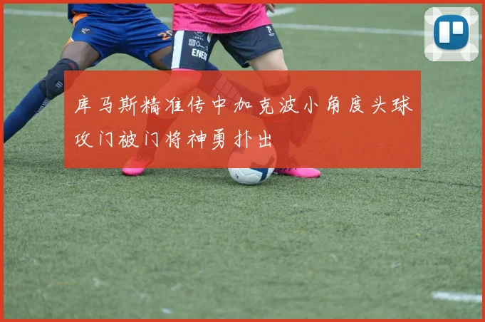 库马斯精准传中加克波小角度头球攻门被门将神勇扑出
