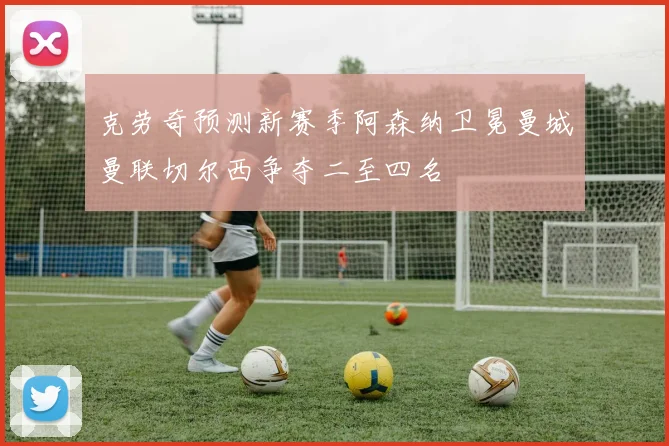 克劳奇预测新赛季阿森纳卫冕曼城曼联切尔西争夺二至四名