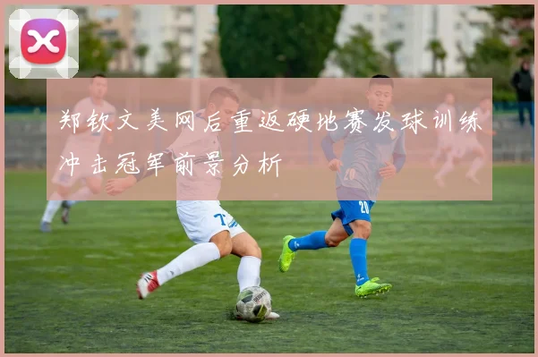 郑钦文美网后重返硬地赛发球训练冲击冠军前景分析