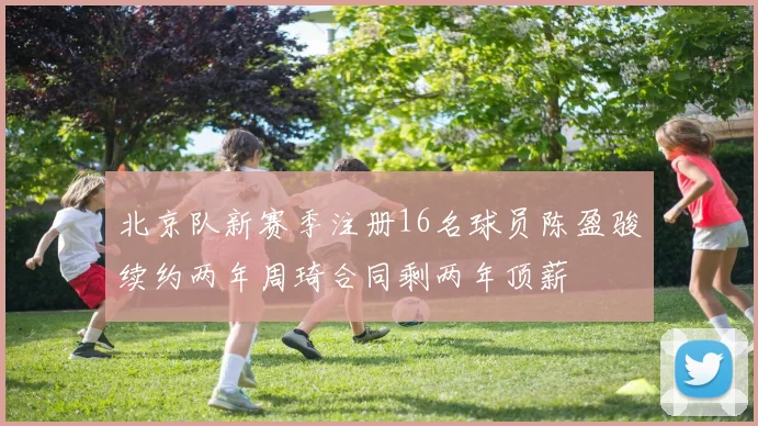 北京队新赛季注册16名球员陈盈骏续约两年周琦合同剩两年顶薪