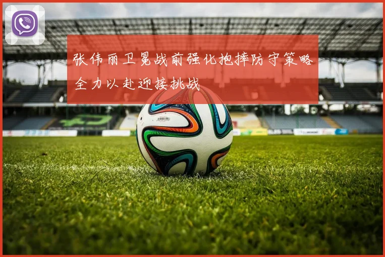 张伟丽卫冕战前强化抱摔防守策略全力以赴迎接挑战