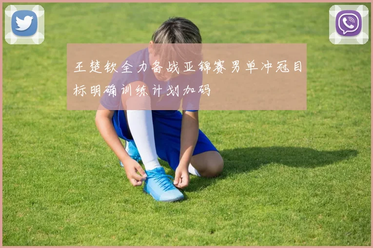 王楚钦全力备战亚锦赛男单冲冠目标明确训练计划加码