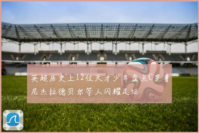 英超历史上12位天才少年盘点C罗鲁尼杰拉德贝尔等人闪耀足坛