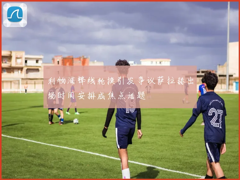 利物浦锋线轮换引发争议萨拉赫出场时间安排成焦点话题