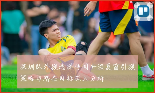 深圳队外援选择传闻升温夏窗引援策略与潜在目标深入分析