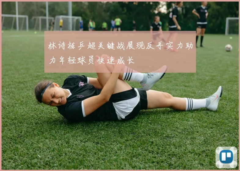 林诗栋乒超关键战展现反手实力助力年轻球员快速成长