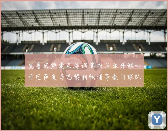 克鲁皮热爱足球偶像内马尔并倾心于巴萨皇马巴黎利物浦等豪门球队