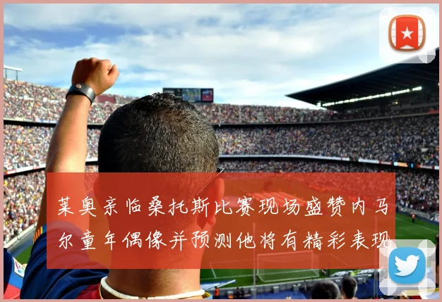 莱奥亲临桑托斯比赛现场盛赞内马尔童年偶像并预测他将有精彩表现